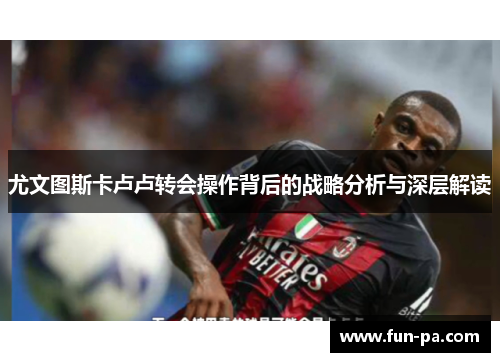 尤文图斯卡卢卢转会操作背后的战略分析与深层解读