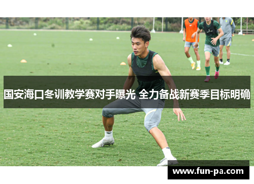 国安海口冬训教学赛对手曝光 全力备战新赛季目标明确 国安海口冬训教学赛对手曝光 全力备战新赛季目标明确