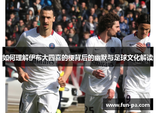 如何理解伊布大四喜的梗背后的幽默与足球文化解读 如何理解伊布大四喜的梗背后的幽默与足球文化解读