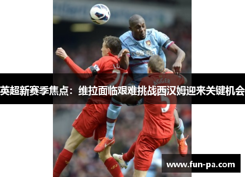 英超新赛季焦点:维拉面临艰难挑战西汉姆迎来关键机会 英超新赛季焦点:维拉面临艰难挑战西汉姆迎来关键机会