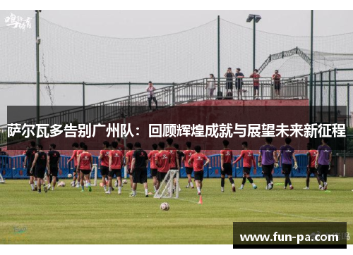 萨尔瓦多告别广州队：回顾辉煌成就与展望未来新征程