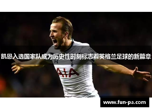 凯恩入选国家队成为历史性时刻标志着英格兰足球的新篇章