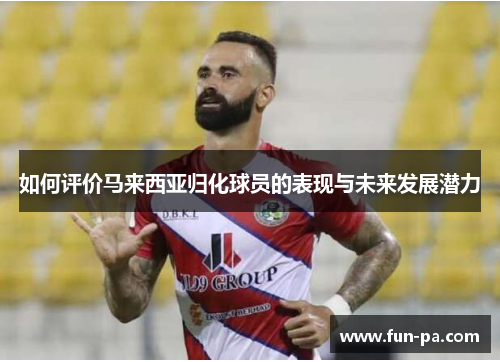 如何评价马来西亚归化球员的表现与未来发展潜力 如何评价马来西亚归化球员的表现与未来发展潜力