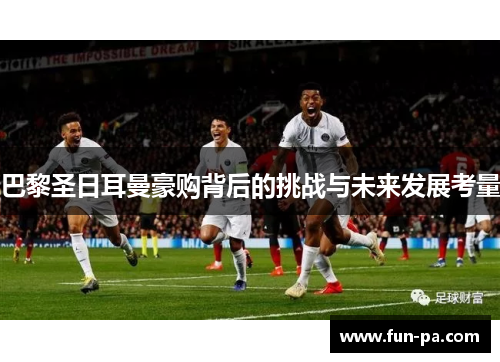 巴黎圣日耳曼豪购背后的挑战与未来发展考量 巴黎圣日耳曼豪购背后的挑战与未来发展考量