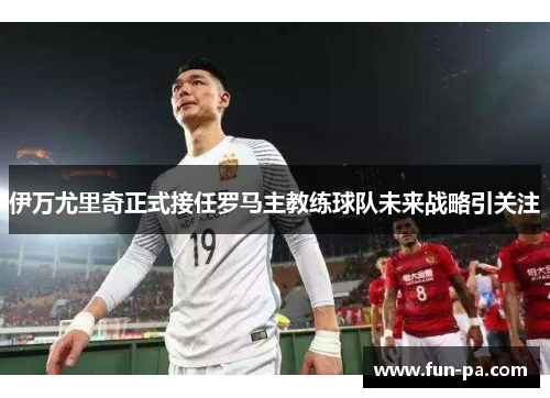 伊万尤里奇正式接任罗马主教练球队未来战略引关注