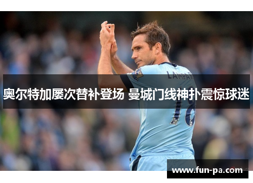 奥尔特加屡次替补登场 曼城门线神扑震惊球迷