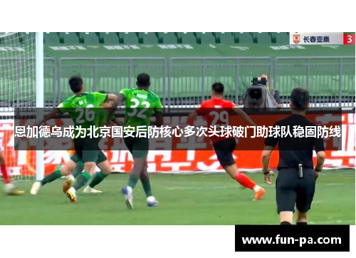 恩加德乌成为北京国安后防核心多次头球破门助球队稳固防线