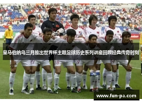 皇马伯纳乌三月推出世界杯主题足球历史系列讲座回顾经典传奇时刻