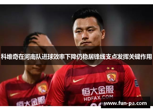 科维奇在河南队进球效率下降仍稳居锋线支点发挥关键作用