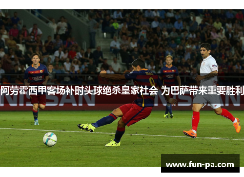 阿劳霍西甲客场补时头球绝杀皇家社会 为巴萨带来重要胜利
