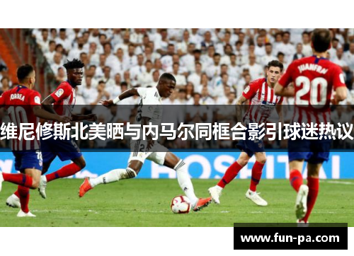 维尼修斯北美晒与内马尔同框合影引球迷热议